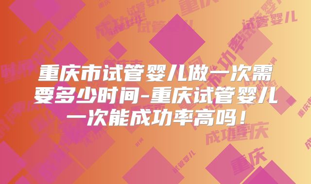 重庆市试管婴儿做一次需要多少时间-重庆试管婴儿一次能成功率高吗!