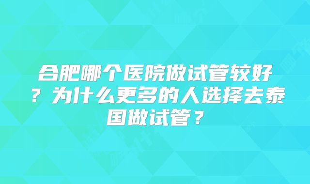 合肥哪个医院做试管较好？为什么更多的人选择去泰国做试管？