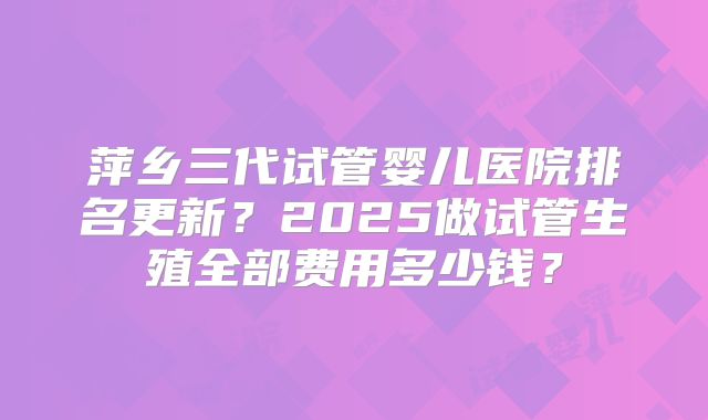 萍乡三代试管婴儿医院排名更新?2025做试管生殖全部费用多少钱?
