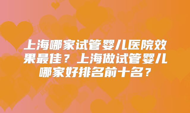 上海哪家试管婴儿医院效果最佳?上海做试管婴儿哪家好排名前十名?