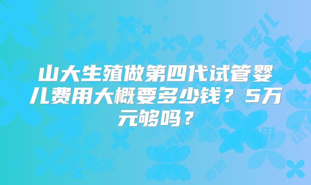山大生殖做第四代试管婴儿费用大概要多少钱？5万元够吗？