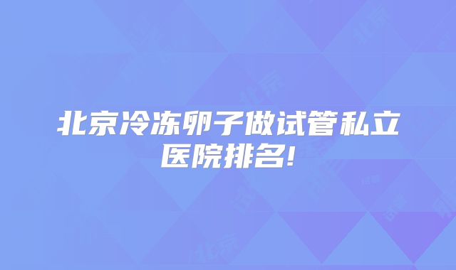 北京冷冻卵子做试管私立医院排名!