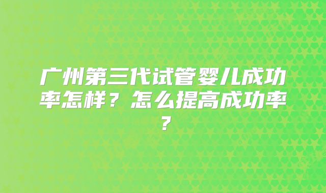 广州第三代试管婴儿成功率怎样?怎么提高成功率?