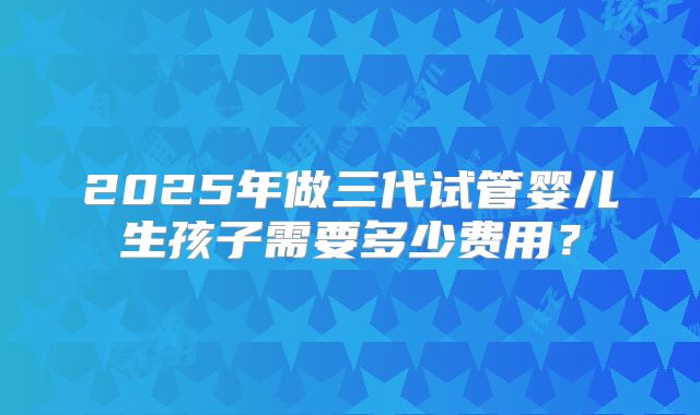 2025年做三代试管婴儿生孩子需要多少费用?