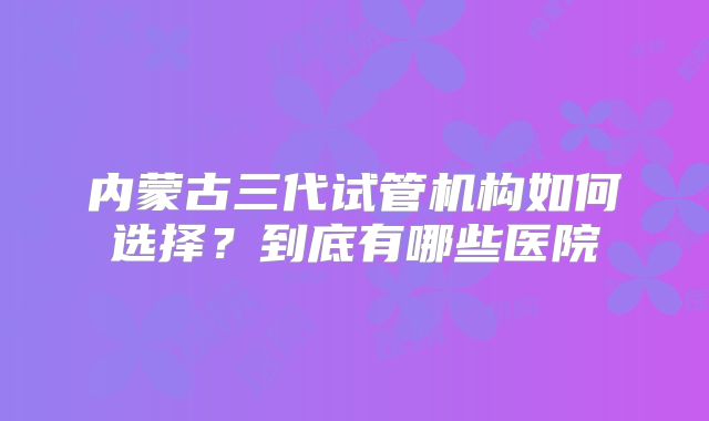 内蒙古三代试管机构如何选择?到底有哪些医院