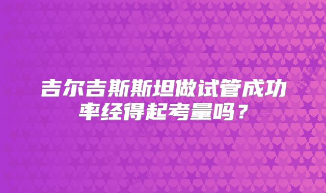吉尔吉斯斯坦做试管成功率经得起考量吗?