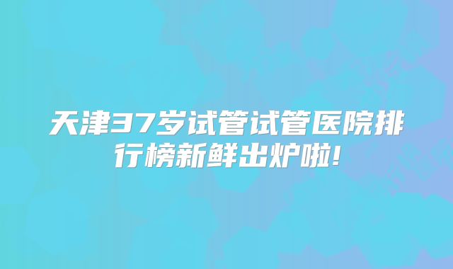 天津37岁试管试管医院排行榜新鲜出炉啦!