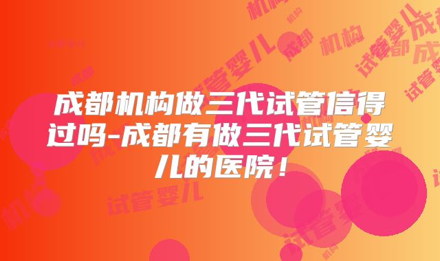 成都机构做三代试管信得过吗-成都有做三代试管婴儿的医院!