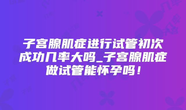 子宫腺肌症进行试管初次成功几率大吗_子宫腺肌症做试管能怀孕吗!