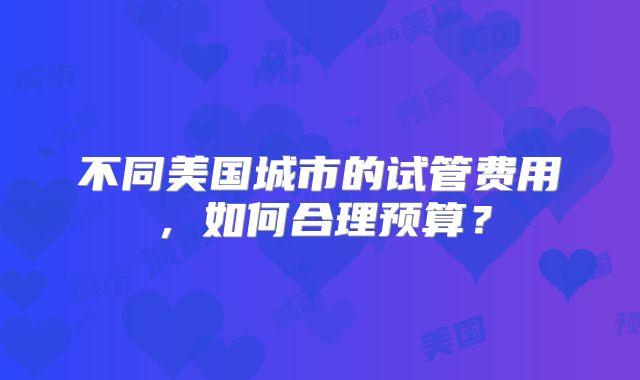 不同美国城市的试管费用，如何合理预算？