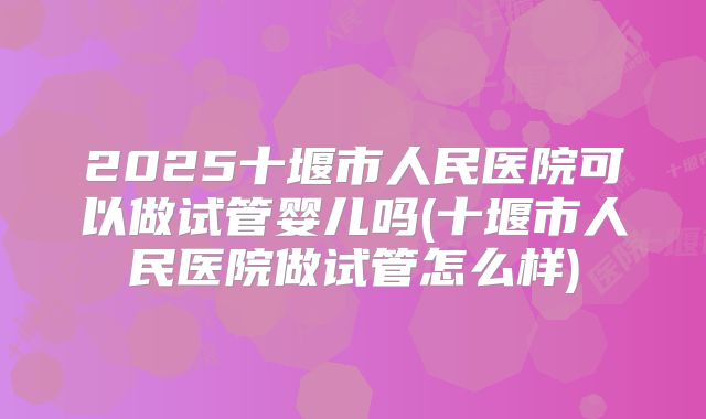 2025十堰市人民医院可以做试管婴儿吗(十堰市人民医院做试管怎么样)