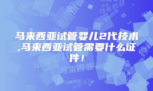 马来西亚试管婴儿2代技术,马来西亚试管需要什么证件!