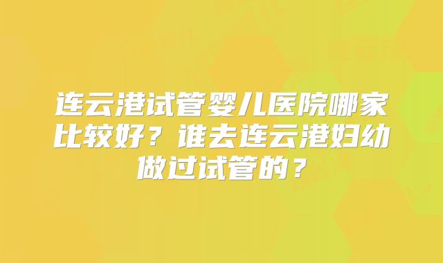 连云港试管婴儿医院哪家比较好?谁去连云港妇幼做过试管的?