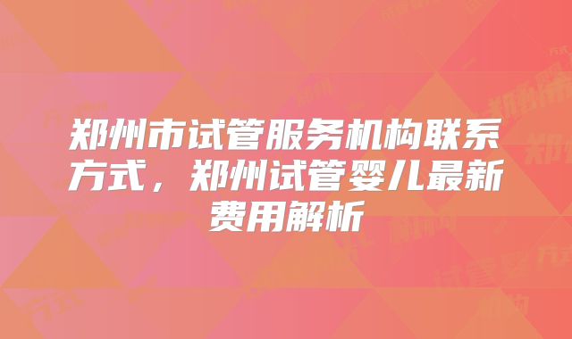 郑州市试管服务机构联系方式,郑州试管婴儿最新费用解析