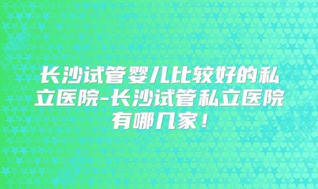 长沙试管婴儿比较好的私立医院-长沙试管私立医院有哪几家！