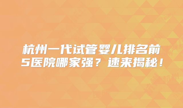 杭州一代试管婴儿排名前5医院哪家强？速来揭秘！
