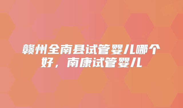 赣州全南县试管婴儿哪个好，南康试管婴儿