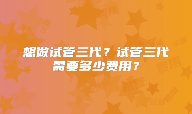 想做试管三代?试管三代需要多少费用?