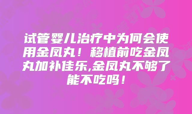 试管婴儿治疗中为何会使用金凤丸!移植前吃金凤丸加补佳乐,金凤丸不够了能不吃吗!