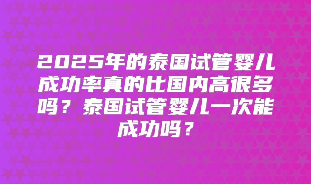 2025年的泰国试管婴儿成功率真的比国内高很多吗?泰国试管婴儿一次能成功吗?