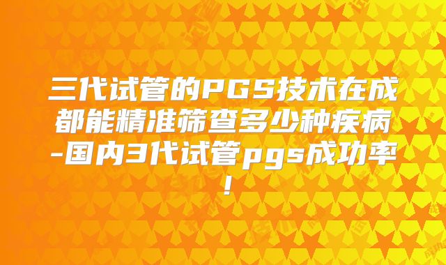 三代试管的PGS技术在成都能精准筛查多少种疾病-国内3代试管pgs成功率!