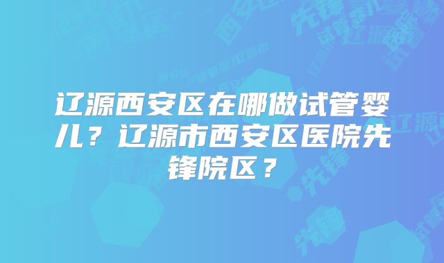 辽源西安区在哪做试管婴儿?辽源市西安区医院先锋院区?