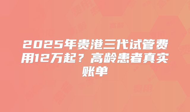 2025年贵港三代试管费用12万起?高龄患者真实账单