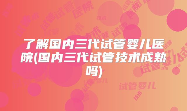 了解国内三代试管婴儿医院(国内三代试管技术成熟吗)