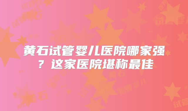 黄石试管婴儿医院哪家强?这家医院堪称最佳