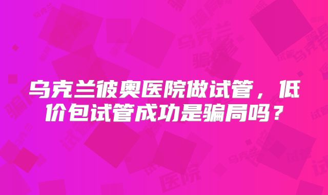 乌克兰彼奥医院做试管,低价包试管成功是骗局吗?
