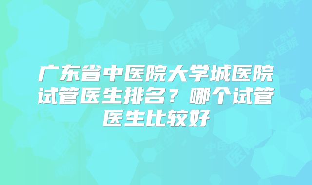 广东省中医院大学城医院试管医生排名?哪个试管医生比较好