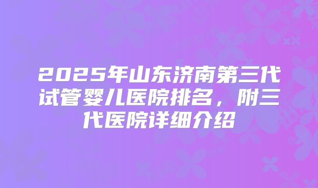 2025年山东济南第三代试管婴儿医院排名,附三代医院详细介绍