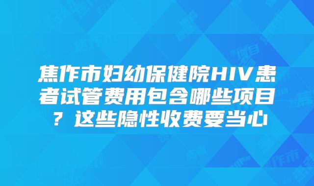 焦作市妇幼保健院HIV患者试管费用包含哪些项目?这些隐性收费要当心