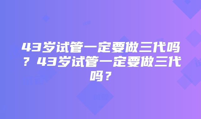 43岁试管一定要做三代吗？43岁试管一定要做三代吗？