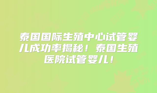 泰国国际生殖中心试管婴儿成功率揭秘!泰国生殖医院试管婴儿!