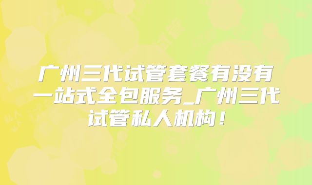 广州三代试管套餐有没有一站式全包服务_广州三代试管私人机构！