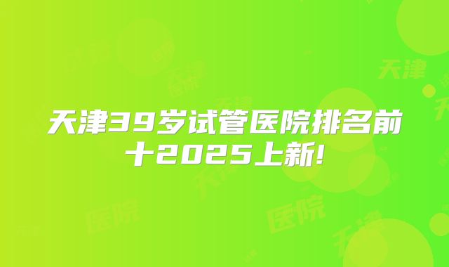 天津39岁试管医院排名前十2025上新!
