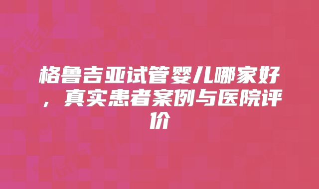 格鲁吉亚试管婴儿哪家好,真实患者案例与医院评价