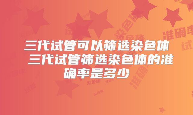 三代试管可以筛选染色体 三代试管筛选染色体的准确率是多少