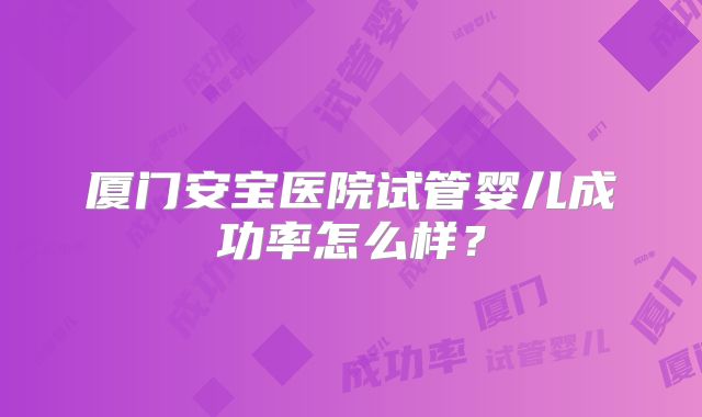 厦门安宝医院试管婴儿成功率怎么样?