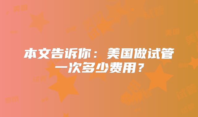 本文告诉你:美国做试管一次多少费用?