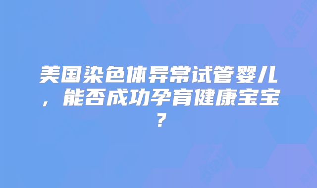 美国染色体异常试管婴儿，能否成功孕育健康宝宝？