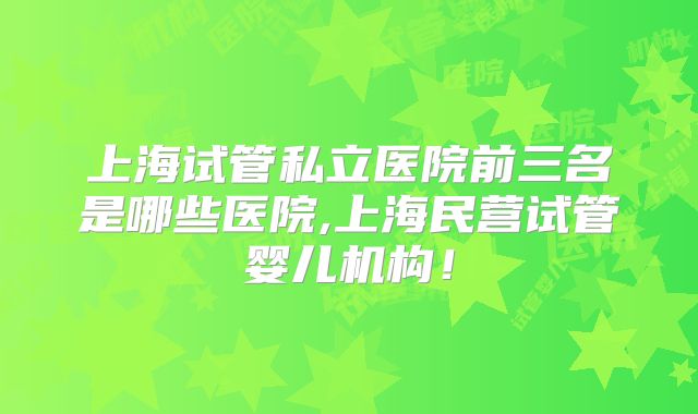 上海试管私立医院前三名是哪些医院,上海民营试管婴儿机构!