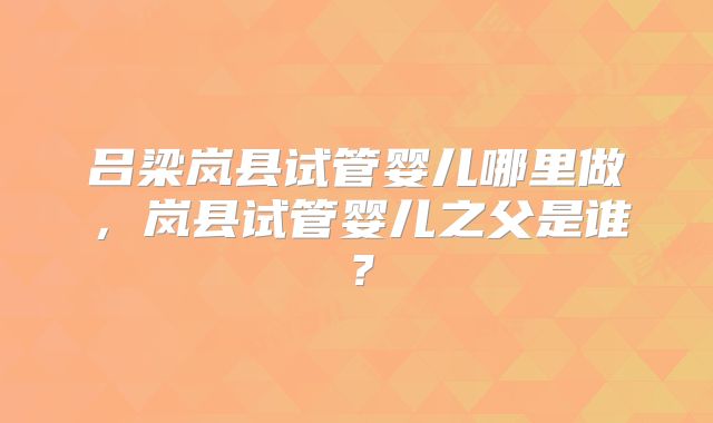 吕梁岚县试管婴儿哪里做，岚县试管婴儿之父是谁？