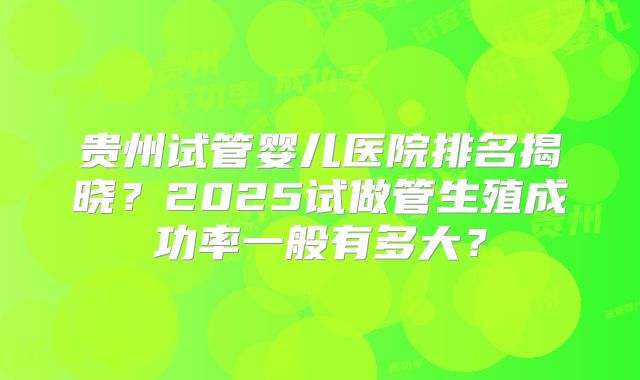 贵州试管婴儿医院排名揭晓？2025试做管生殖成功率一般有多大？