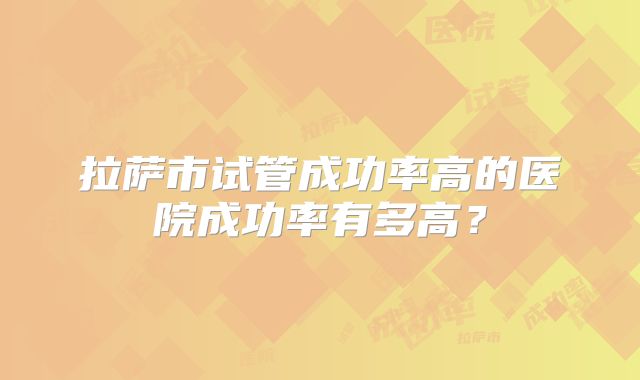 拉萨市试管成功率高的医院成功率有多高？