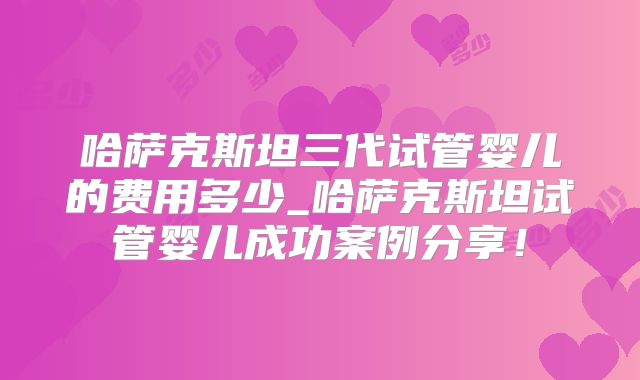 哈萨克斯坦三代试管婴儿的费用多少_哈萨克斯坦试管婴儿成功案例分享!