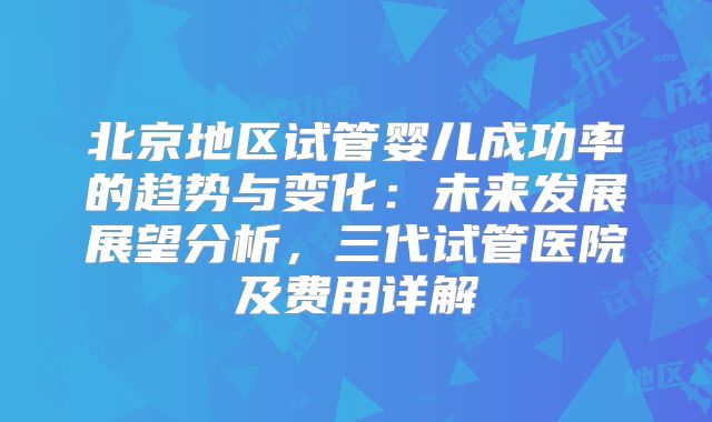 北京地区试管婴儿成功率的趋势与变化:未来发展展望分析,三代试管医院及费用详解