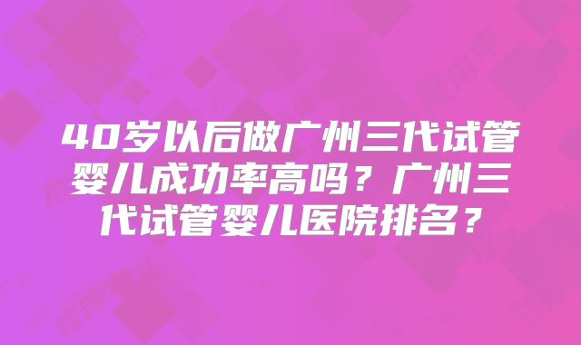 40岁以后做广州三代试管婴儿成功率高吗?广州三代试管婴儿医院排名?
