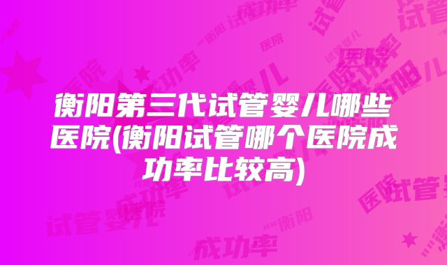 衡阳第三代试管婴儿哪些医院(衡阳试管哪个医院成功率比较高)